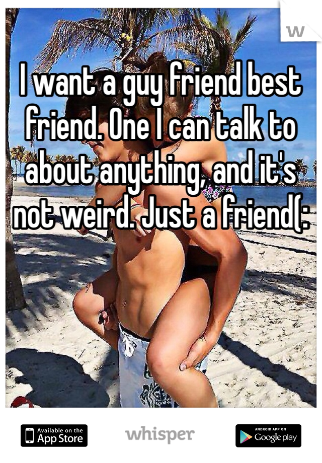 I want a guy friend best friend. One I can talk to about anything, and it's not weird. Just a friend(: 