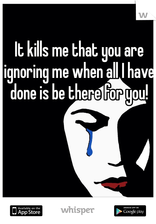It kills me that you are ignoring me when all I have done is be there for you! 
