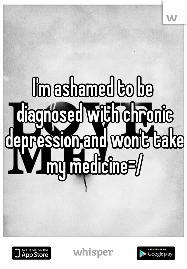 I'm ashamed to be diagnosed with chronic depression and won't take my medicine=/