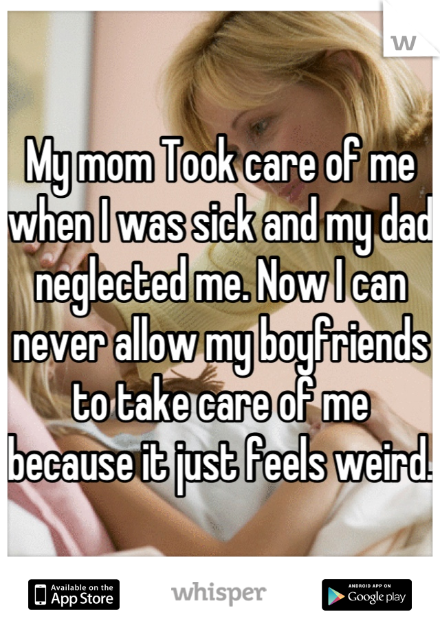 My mom Took care of me when I was sick and my dad neglected me. Now I can never allow my boyfriends to take care of me because it just feels weird. 