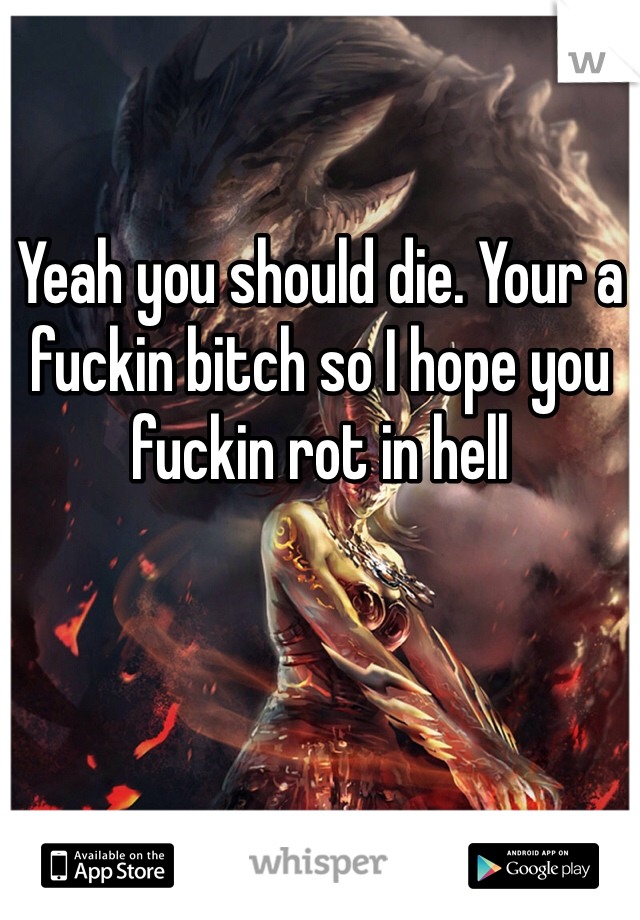 Yeah you should die. Your a fuckin bitch so I hope you fuckin rot in hell 