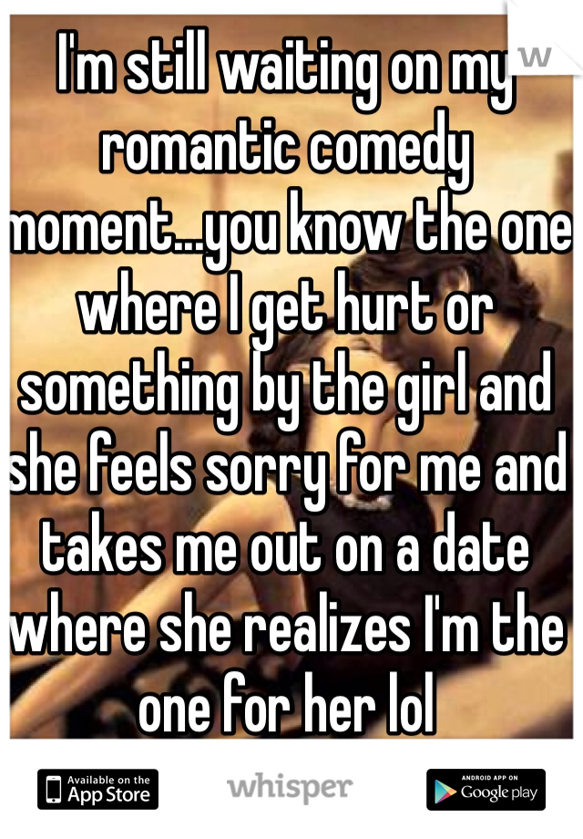 I'm still waiting on my romantic comedy moment...you know the one where I get hurt or something by the girl and she feels sorry for me and takes me out on a date where she realizes I'm the one for her lol