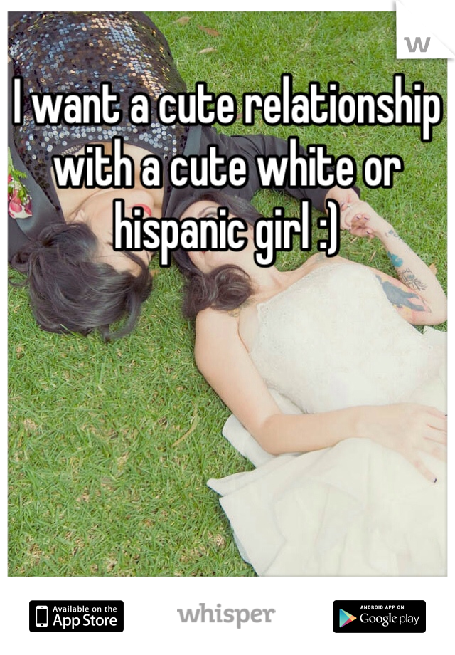 I want a cute relationship with a cute white or hispanic girl :)