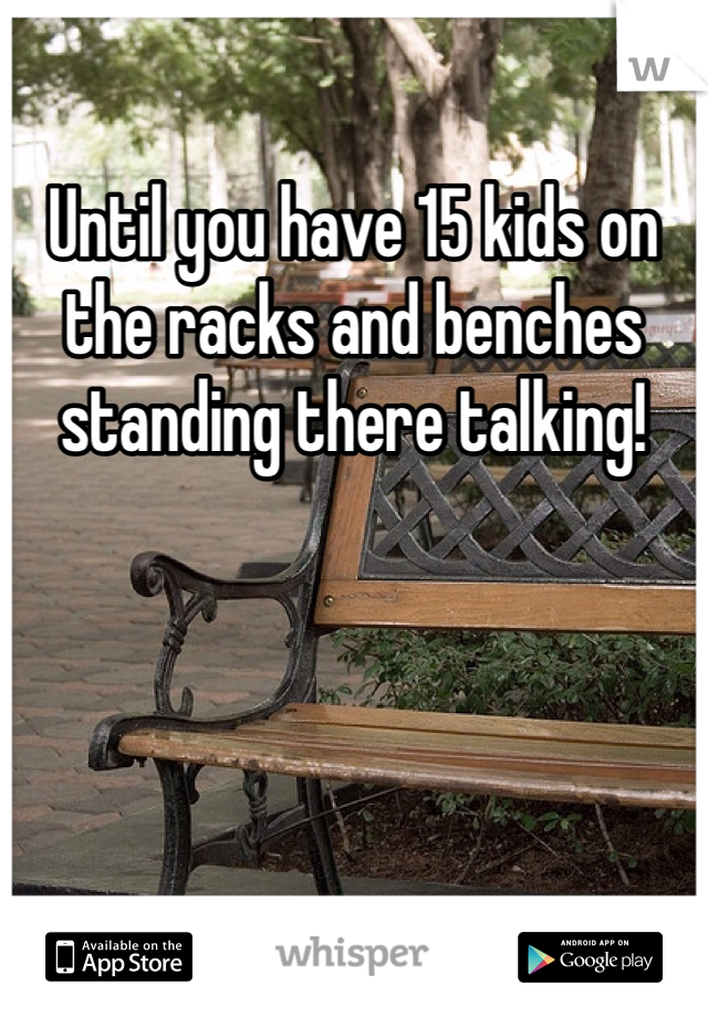 Until you have 15 kids on the racks and benches standing there talking! 