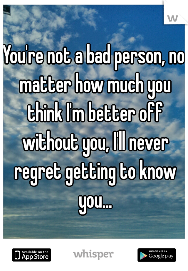 You're not a bad person, no matter how much you think I'm better off without you, I'll never regret getting to know you...
