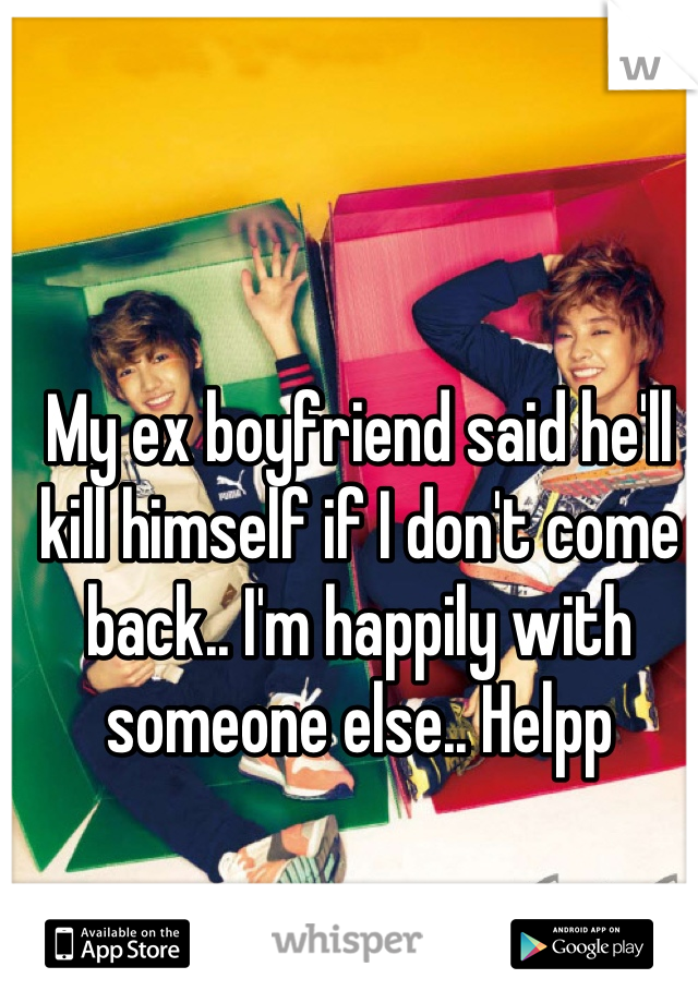 My ex boyfriend said he'll kill himself if I don't come back.. I'm happily with someone else.. Helpp