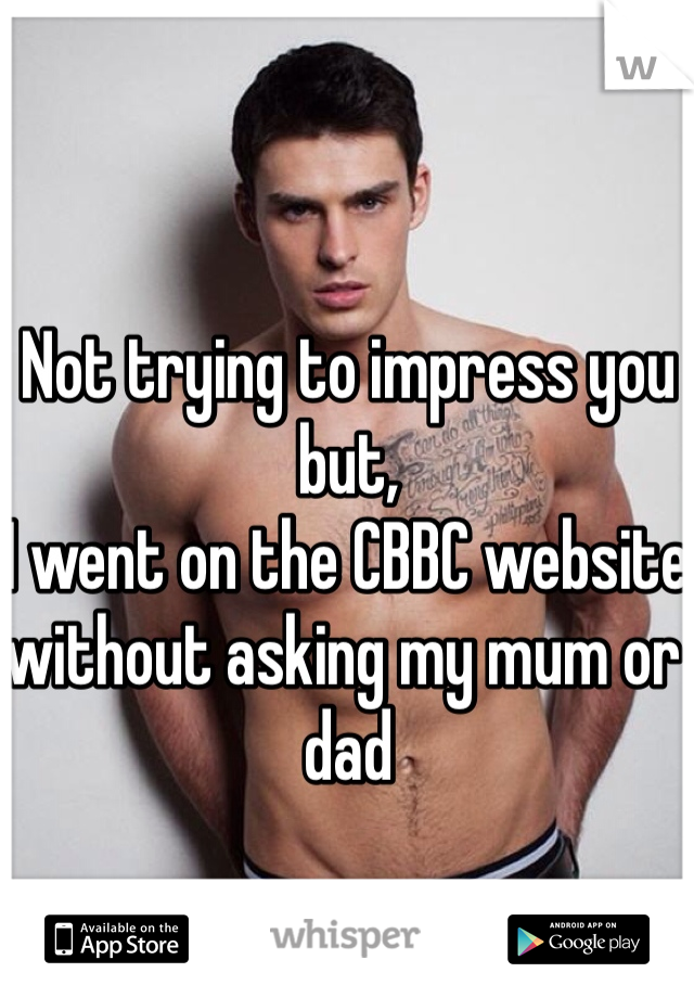 Not trying to impress you but,
I went on the CBBC website without asking my mum or dad