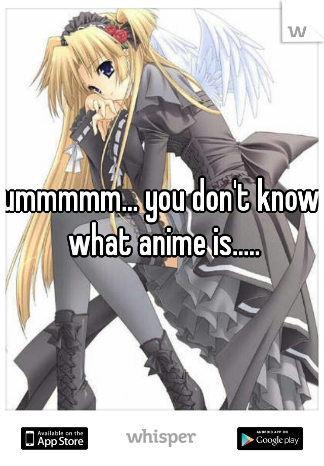 ummmmm... you don't know what anime is.....