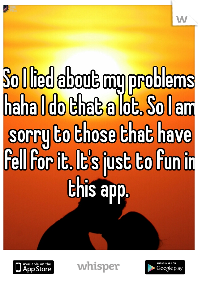 So I lied about my problems haha I do that a lot. So I am sorry to those that have fell for it. It's just to fun in this app. 