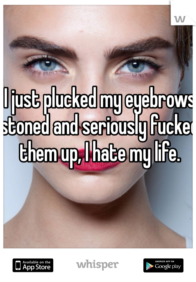 I just plucked my eyebrows stoned and seriously fucked them up, I hate my life.