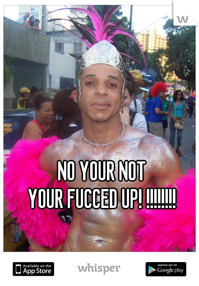 NO YOUR NOT
YOUR FUCCED UP! !!!!!!!!