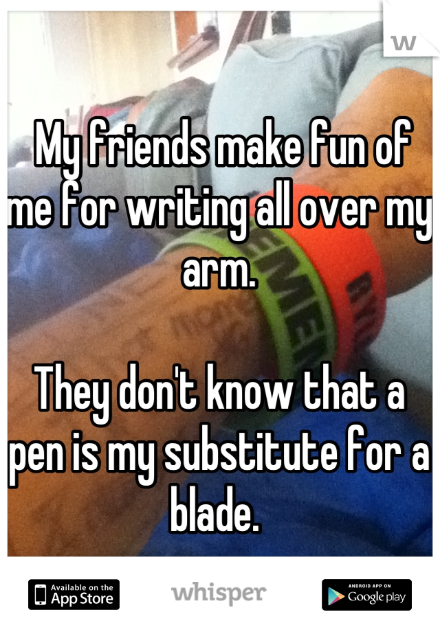  My friends make fun of me for writing all over my arm. 

They don't know that a pen is my substitute for a blade. 