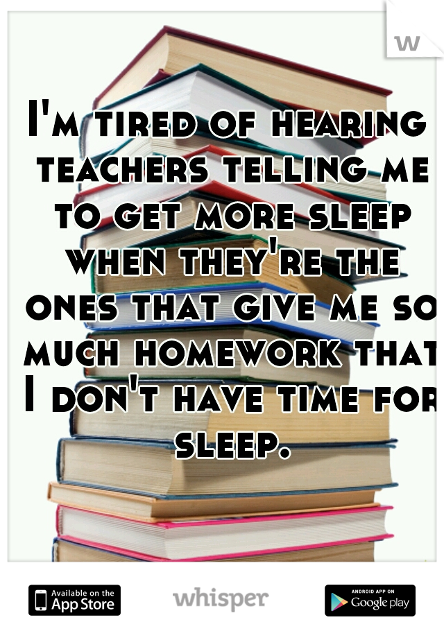 I'm tired of hearing teachers telling me to get more sleep when they're the ones that give me so much homework that I don't have time for sleep.
