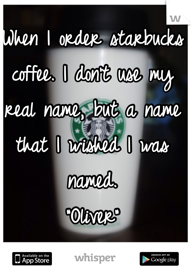 When I order starbucks coffee. I don't use my real name, but a name that I wished I was named.
"Oliver"
