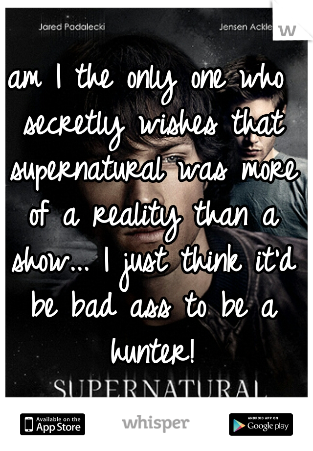 am I the only one who secretly wishes that supernatural was more of a reality than a show... I just think it'd be bad ass to be a hunter!