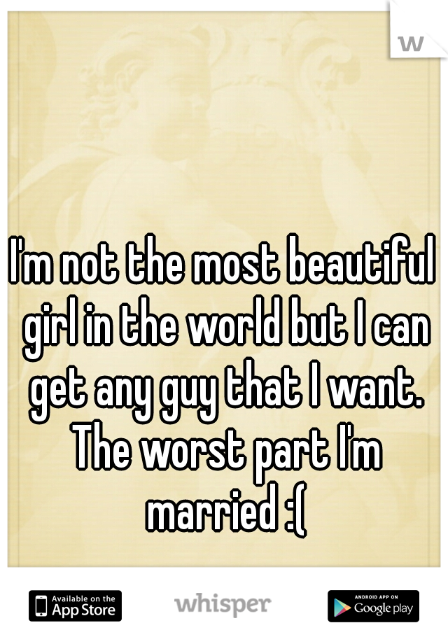 I'm not the most beautiful girl in the world but I can get any guy that I want. The worst part I'm married :(