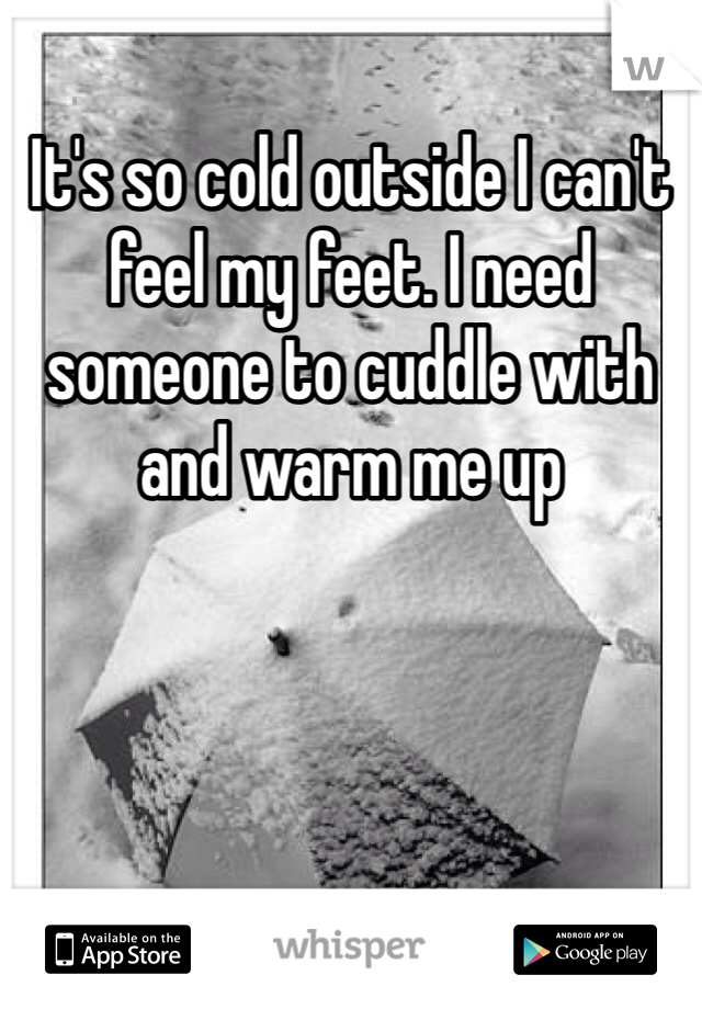 It's so cold outside I can't feel my feet. I need someone to cuddle with and warm me up