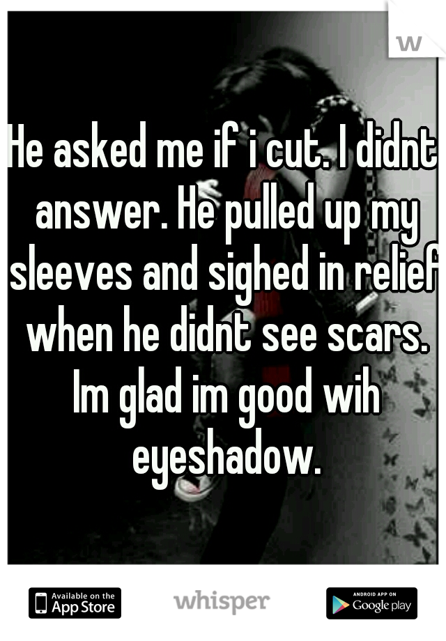 He asked me if i cut. I didnt answer. He pulled up my sleeves and sighed in relief when he didnt see scars. Im glad im good wih eyeshadow.