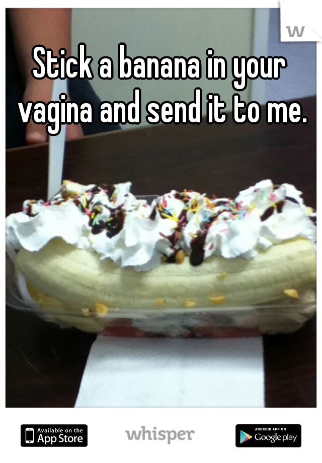 Stick a banana in your vagina and send it to me.