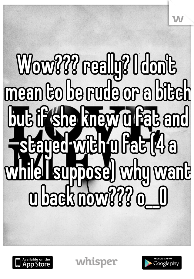 Wow??? really? I don't mean to be rude or a bitch but if she knew u fat and stayed with u fat (4 a while I suppose) why want u back now??? o__O