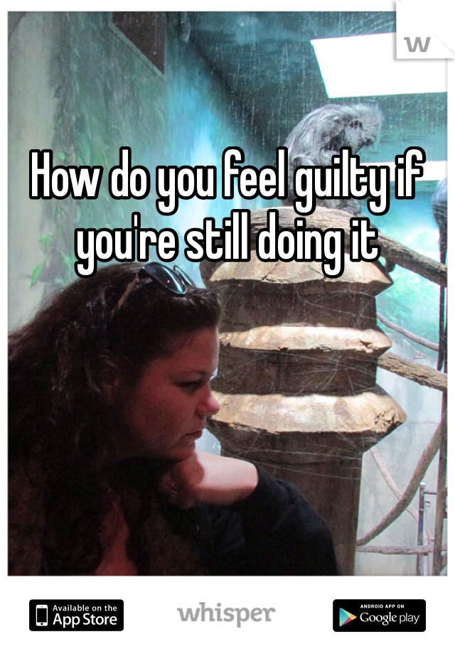 How do you feel guilty if you're still doing it 
