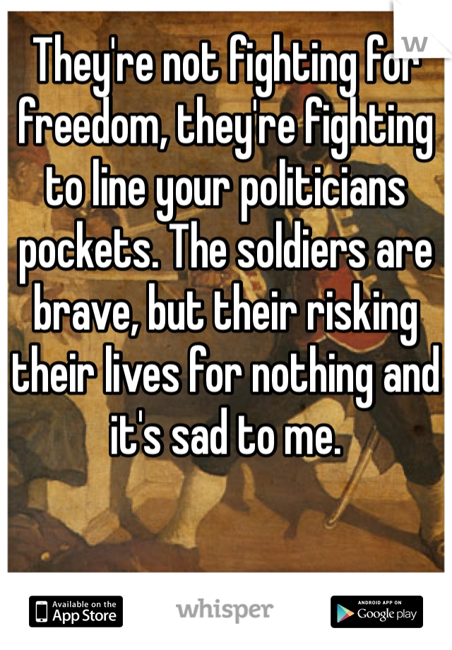 They're not fighting for freedom, they're fighting to line your politicians pockets. The soldiers are brave, but their risking their lives for nothing and it's sad to me. 