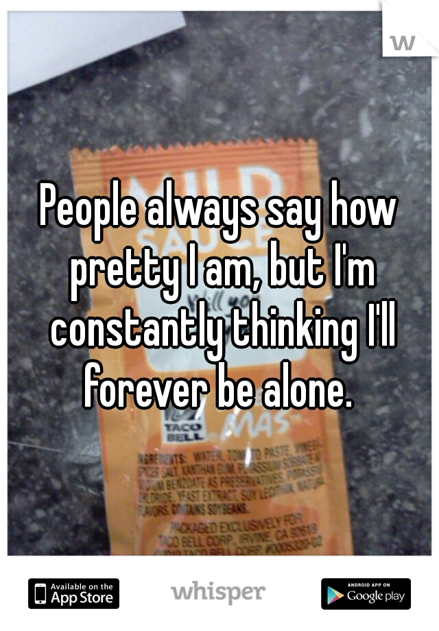 People always say how pretty I am, but I'm constantly thinking I'll forever be alone. 