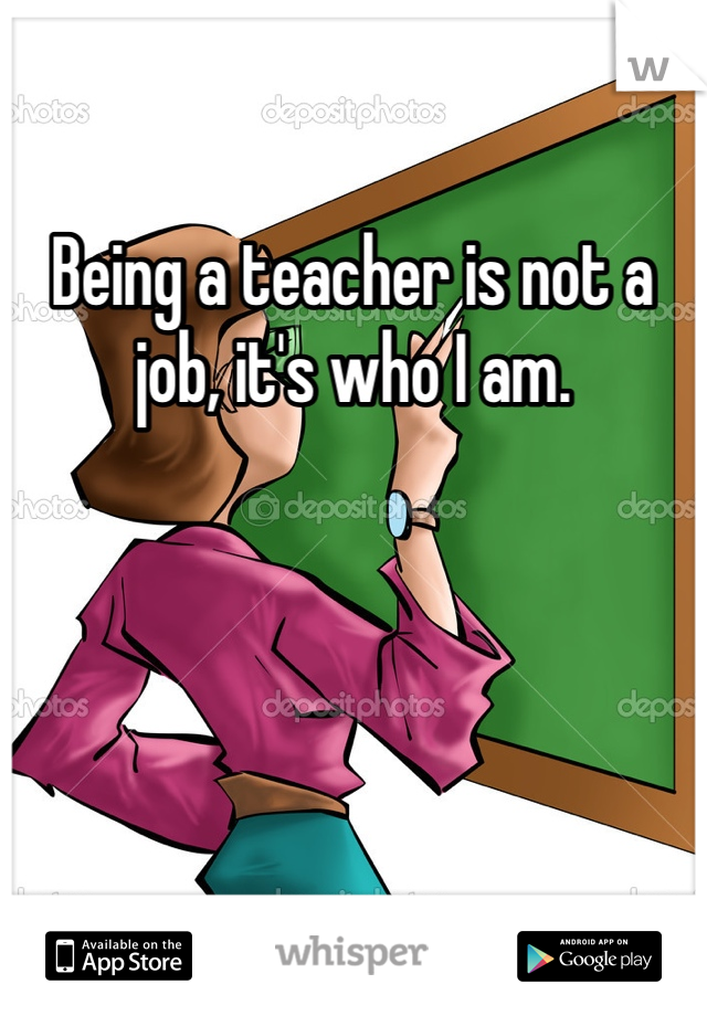 Being a teacher is not a job, it's who I am. 