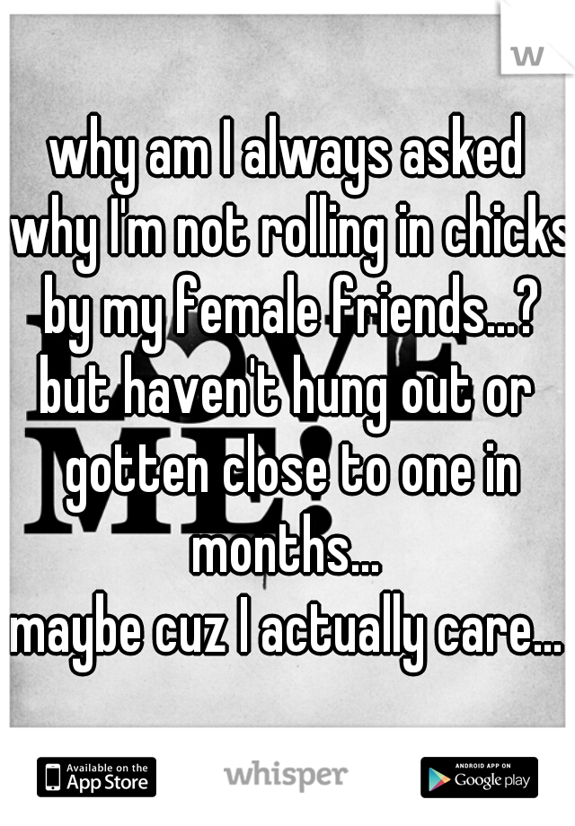 why am I always asked why I'm not rolling in chicks by my female friends...?
but haven't hung out or gotten close to one in months... 
maybe cuz I actually care...