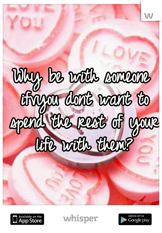 Why be with someone ifvyou dont want to spend the rest of your life with them?