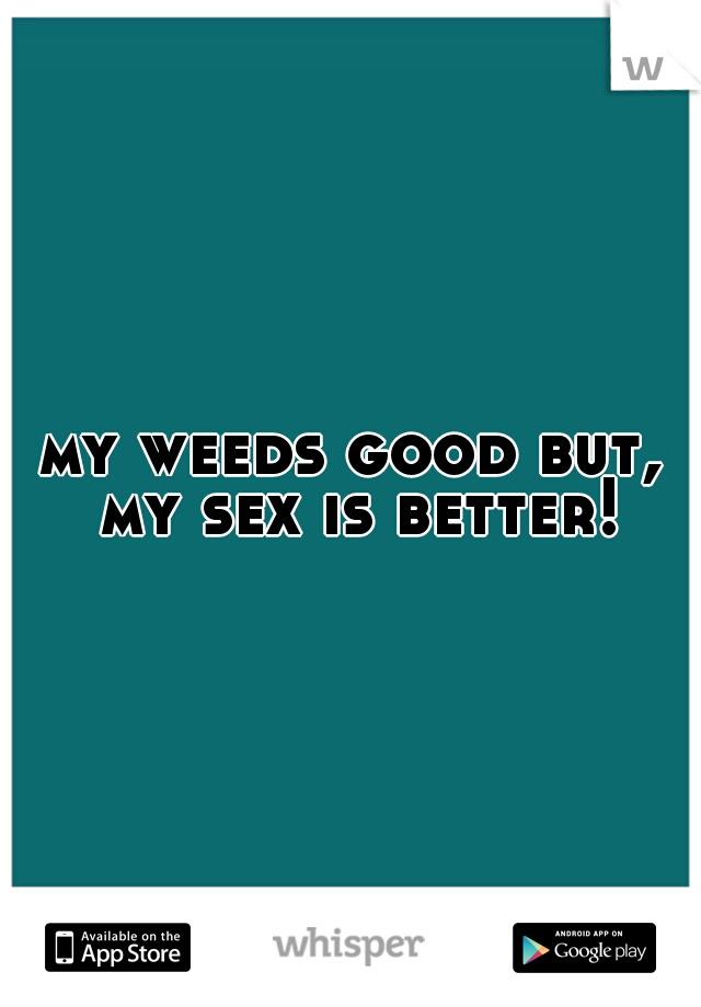 my weeds good but, my sex is better!