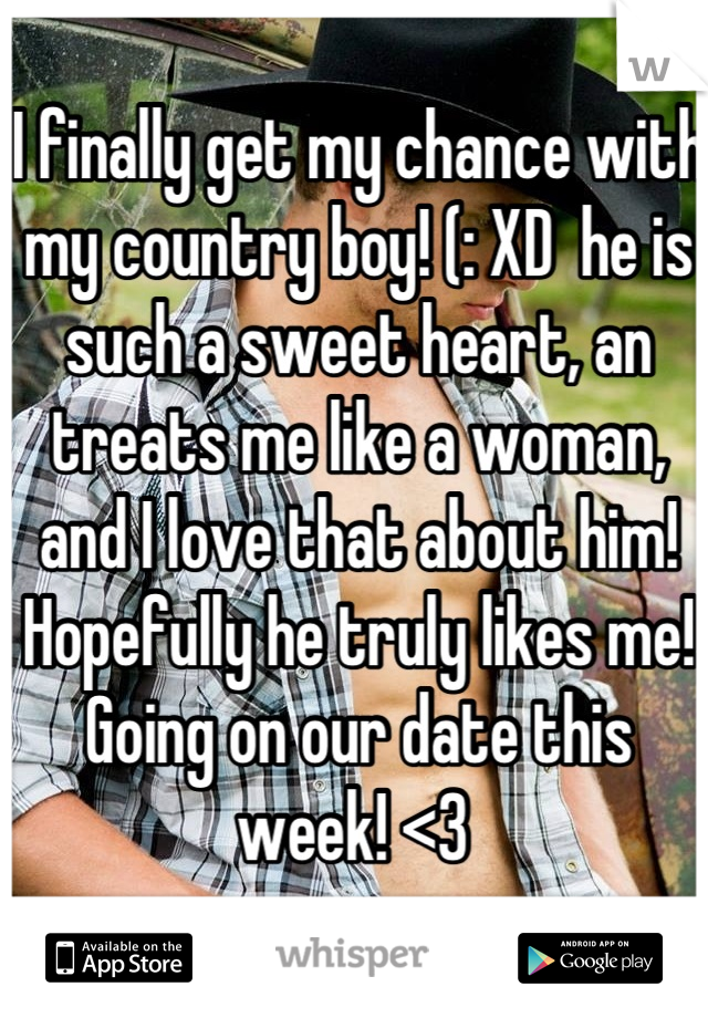 I finally get my chance with my country boy! (: XD  he is such a sweet heart, an treats me like a woman, and I love that about him! Hopefully he truly likes me! Going on our date this week! <3 