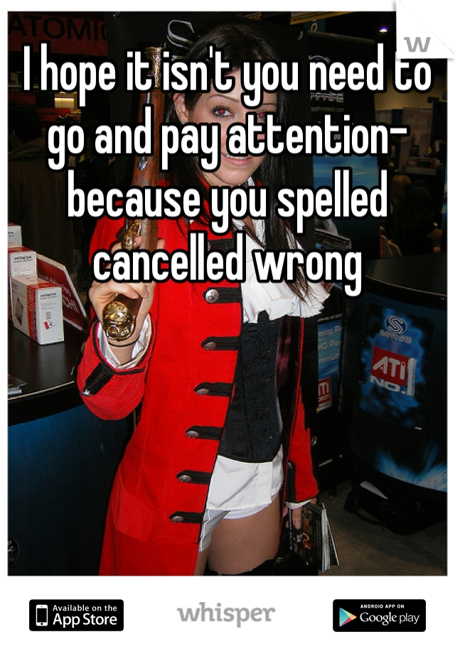 I hope it isn't you need to go and pay attention- because you spelled cancelled wrong