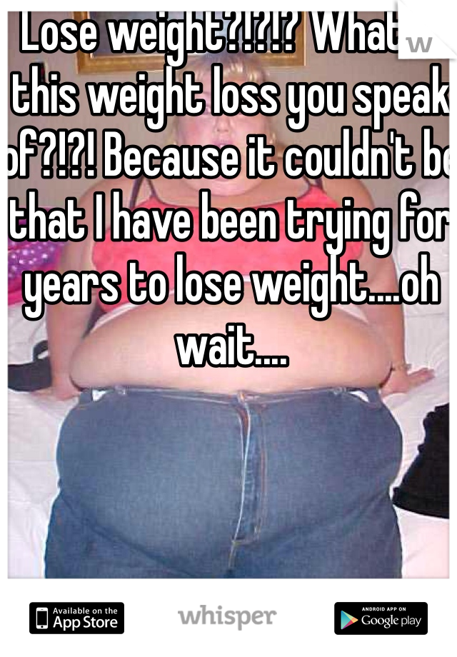 Lose weight?!?!? What is this weight loss you speak of?!?! Because it couldn't be that I have been trying for years to lose weight....oh wait....