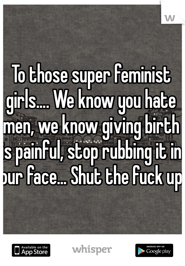 To those super feminist girls.... We know you hate men, we know giving birth is painful, stop rubbing it in our face... Shut the fuck up 