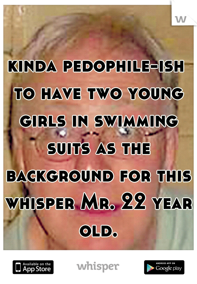 kinda pedophile-ish to have two young girls in swimming suits as the background for this whisper Mr. 22 year old.