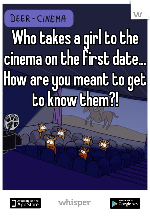 Who takes a girl to the cinema on the first date... How are you meant to get to know them?! 