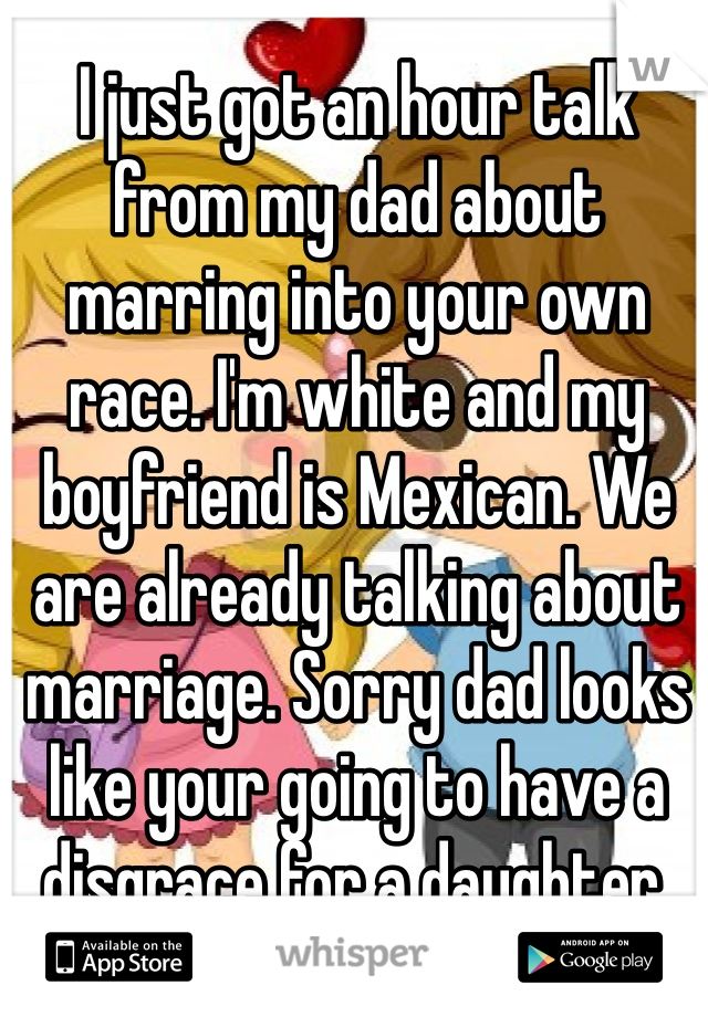 I just got an hour talk from my dad about marring into your own race. I'm white and my boyfriend is Mexican. We are already talking about marriage. Sorry dad looks like your going to have a disgrace for a daughter. 