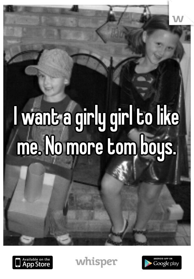 I want a girly girl to like me. No more tom boys. 
