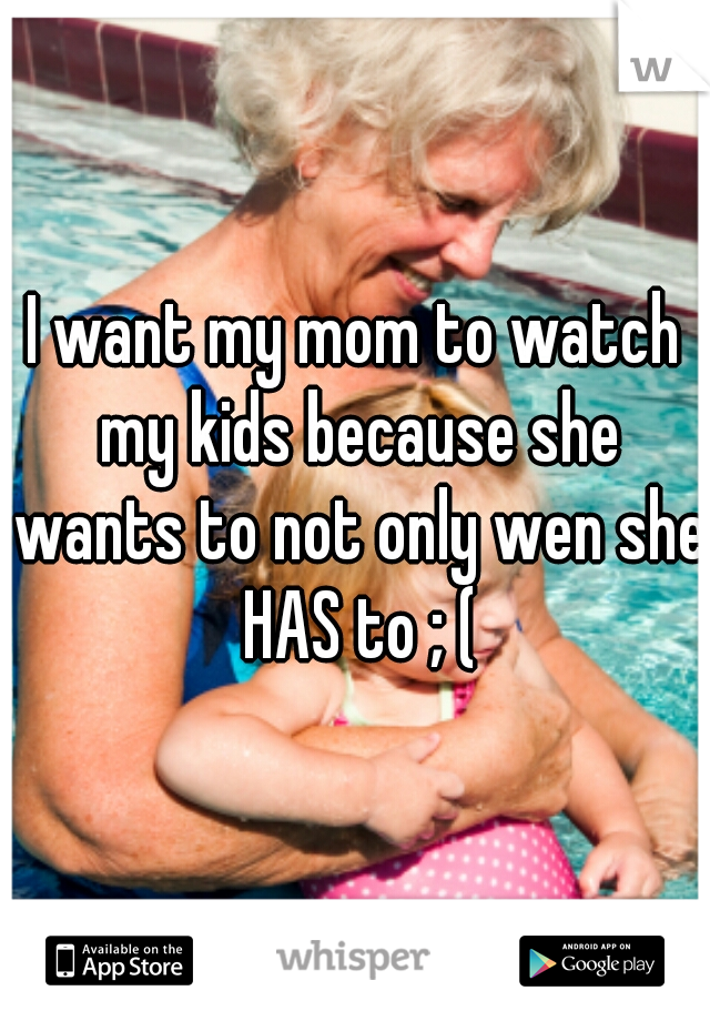 I want my mom to watch my kids because she wants to not only wen she HAS to ; (