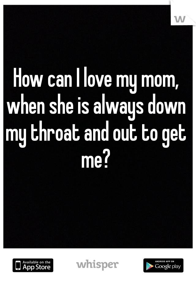 How can I love my mom, when she is always down my throat and out to get me?