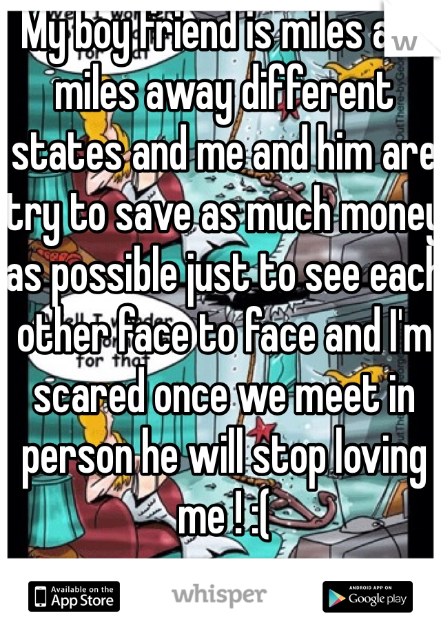 My boy friend is miles and miles away different states and me and him are try to save as much money as possible just to see each other face to face and I'm scared once we meet in person he will stop loving me ! :(