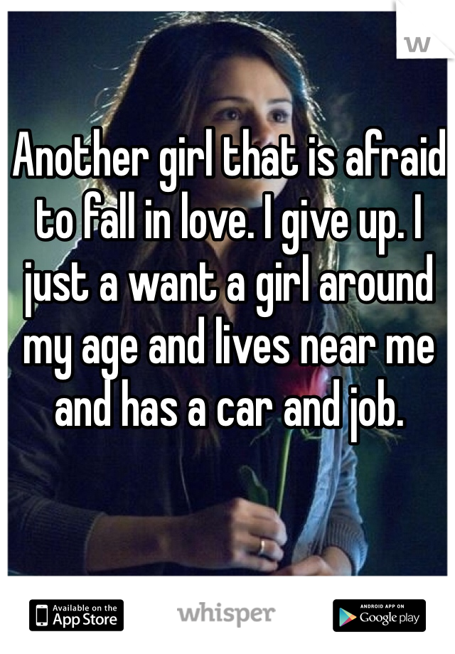 Another girl that is afraid to fall in love. I give up. I just a want a girl around my age and lives near me and has a car and job.