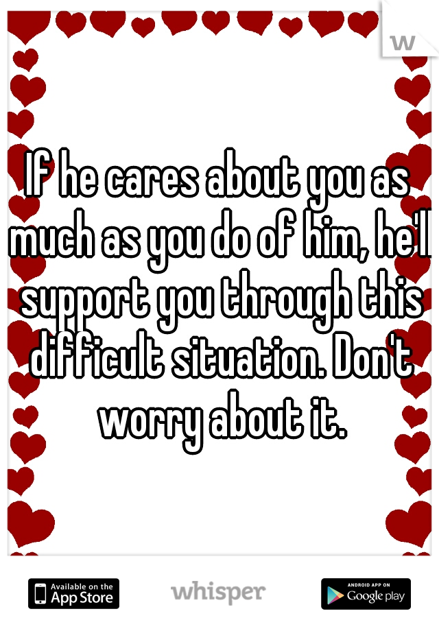 If he cares about you as much as you do of him, he'll support you through this difficult situation. Don't worry about it.
