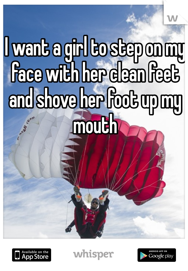 I want a girl to step on my face with her clean feet and shove her foot up my mouth