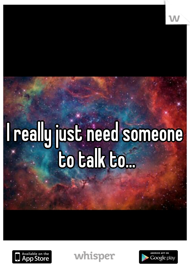 I really just need someone to talk to...