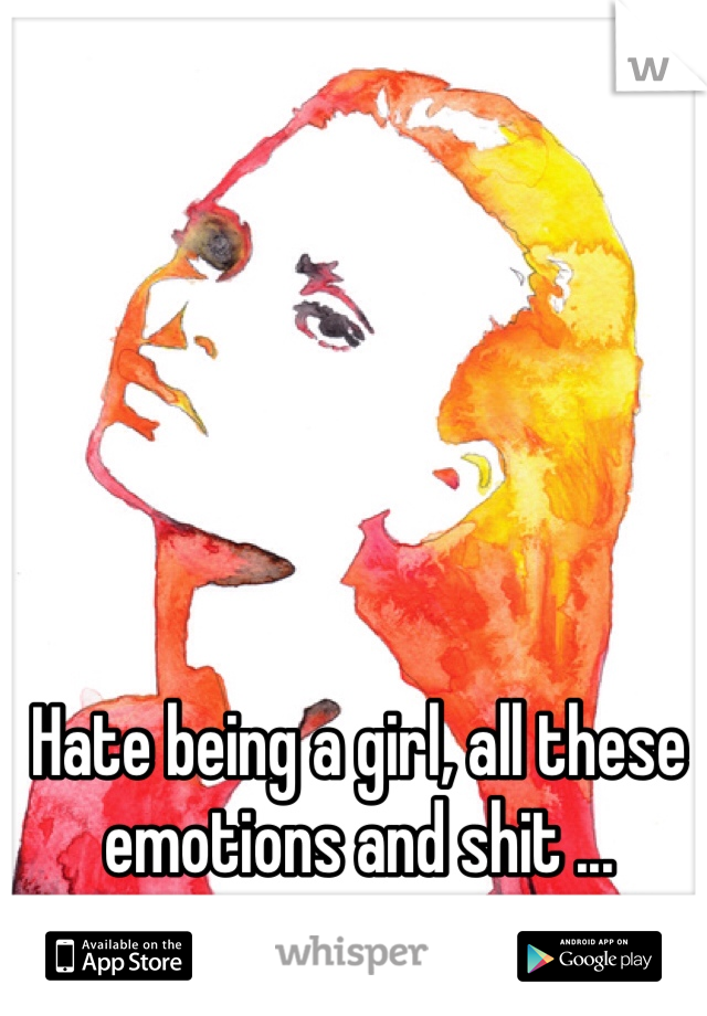 Hate being a girl, all these emotions and shit ...