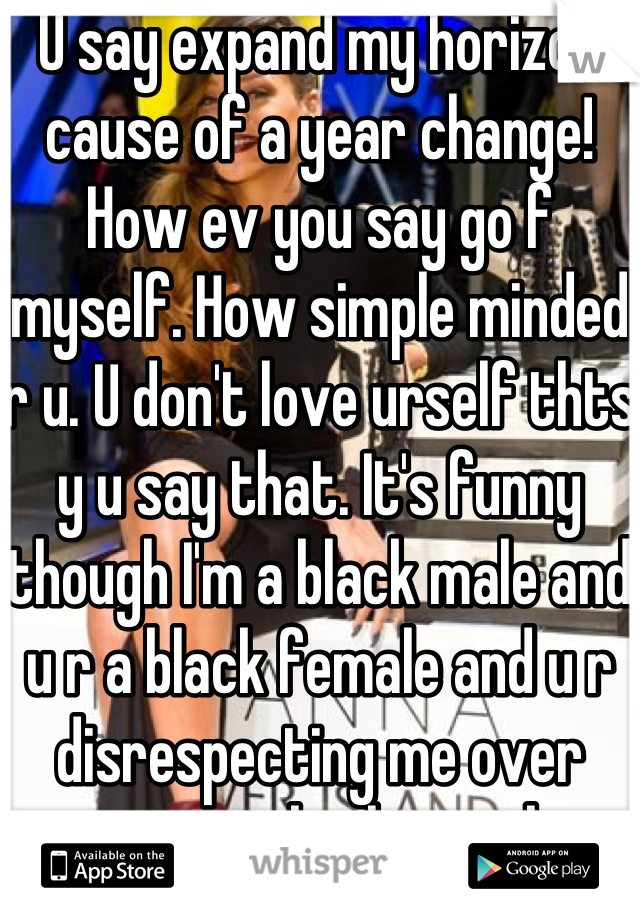 U say expand my horizon cause of a year change! How ev you say go f myself. How simple minded r u. U don't love urself thts y u say that. It's funny though I'm a black male and u r a black female and u r disrespecting me over interracial relationship disagreement if this is what 2014 brings ill stay in today. #loveurselfandurkind
