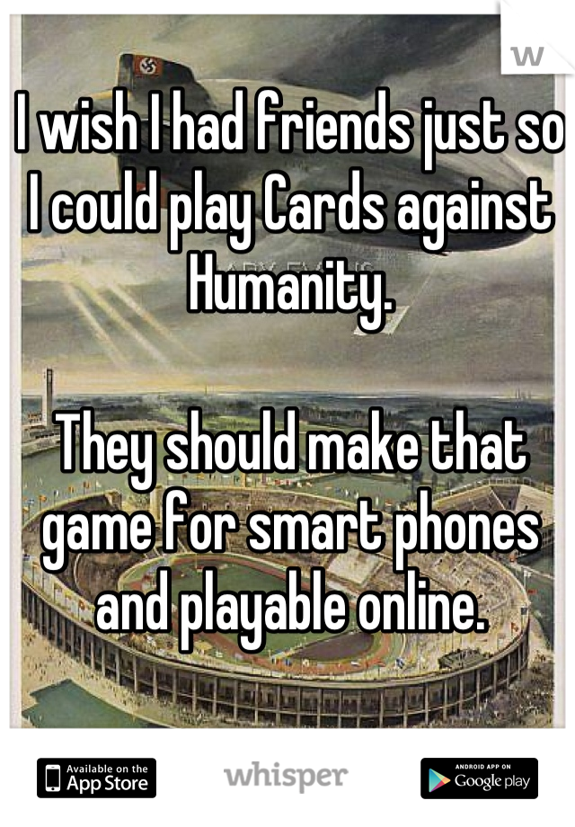 I wish I had friends just so I could play Cards against Humanity.

They should make that game for smart phones and playable online.