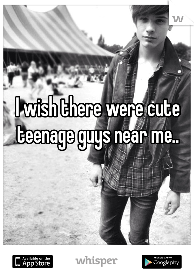 I wish there were cute teenage guys near me..